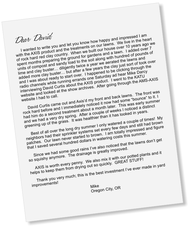 I wanted to write you and let you know how happy and impressed I am with the AXIS product and the treatments on our lawns.  We live in the heart of rock hard red clay country.  When we built our house over 10 years ago we spent months preparing the ground for gardens and a lawn.  I added over 7 units of compost and sandy load to the soil along with hundred of pounds of lime and clay buster� diligently twice a year we aerated the lawns and added more clay buster� but after a few years the clay just sort of took over and I was about ready to start over.  I happened to be clicking through the radio channels while running errands one Saturday ad hear Mike Darcy interviewing David Curtis about the AXIS product.  I went to the KATU website and looked at the show archives.  After going through the AMS-AXIS website I had to call. David Curtis came out and Axis�d my front and back lawns.  The front was rock hard before and I immediately noticed it now had some �bounce� to it. I had him do a second treatment about a month later.  This was early summer and we had a very dry spring.  After a couple of weeks I noticed a distinct greening up of the grass.  It was healthier than it has looked in years. Best of all over the long dry summer I only watered a couple of times!  My neighbors had their sprinkler systems set every few days and still had brown patches.  Our lawn never started to brown.  I am totally impressed and figure that I saved several hundred dollars in watering costs this summer. Since we had some good rains I�ve also noticed that the lawns don�t get so squishy anymore.  The drainage is greatly improved. AXIS is worth every penny.  We also mix it with our potted plants and it helps to keep them from drying out so quickly.  GREAT STUFF! Thank you very much; this is the best investment I�ve ever made in yard improvements! Mike Oregon City, OR
