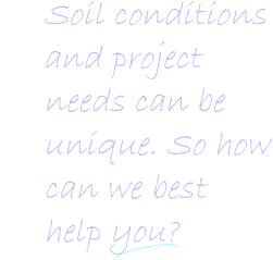 Soil conditions and project   needs can be   unique. So how    can we best      help you?   Soil conditions and project   needs can be   unique. So how    can we best      help you?