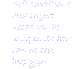 Soil conditions and project   needs can be   unique. So how    can we best      help you?